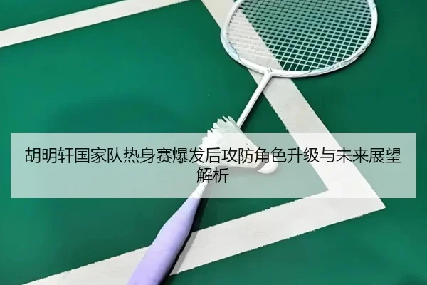 胡明轩国家队热身赛爆发后攻防角色升级与未来展望解析